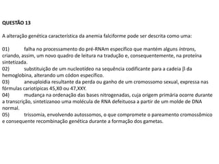 QUESTÃO 13

A alteração genética característica da anemia falciforme pode ser descrita como uma:

01)        falha no processamento do pré-RNAm específico que mantém alguns íntrons,
criando, assim, um novo quadro de leitura na tradução e, consequentemente, na proteína
sintetizada.
02)        substituição de um nucleotídeo na sequência codificante para a cadeia da
hemoglobina, alterando um códon específico.
03)        aneuploidia resultante da perda ou ganho de um cromossomo sexual, expressa nas
fórmulas cariotípicas 45,X0 ou 47,XXY.
04)        mudança na ordenação das bases nitrogenadas, cuja origem primária ocorre durante
a transcrição, sintetizanoo uma molécula de RNA defeituosa a partir de um molde de DNA
normal.
05)        trissomia, envolvendo autossomos, o que compromete o pareamento cromossômico
e consequente recombinação genética durante a formação dos gametas.
 