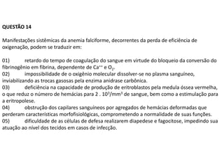 QUESTÃO 14

Manifestações sistêmicas da anemia falciforme, decorrentes da perda de eficiência de
oxigenação, podem se traduzir em:

01)        retardo do tempo de coagulação do sangue em virtude do bloqueio da conversão do
fibrinogênio em fibrina, dependente de Ca++ e O2.
02)        impossibilidade de o oxigênio molecular dissolver-se no plasma sanguíneo,
inviabilizando as trocas gasosas pela enzima anidrase carbônica.
03)        deficiência na capacidade de produção de eritroblastos pela medula óssea vermelha,
o que reduz o número de hemácias para 2 . 103/mm3 de sangue, bem como a estimulação para
a eritropolese.
04)        obstrução dos capilares sanguíneos por agregados de hemácias deformadas que
perderam características morfofisiológicas, comprometendo a normalidade de suas funções.
05)        dificuldade de as células de defesa realizarem diapedese e fagocitose, impedindo sua
atuação ao nível dos tecidos em casos de infecção.
 