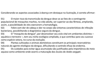 Considerando-se aspectos associados à doença em destaque na ilustração, é correto afirmar:

01)       O maior risco da transmissão da dengue deve-se ao fato de o contingente
populacional de mosquitos machos, na vida adulta, ser superior ao das fêmeas, ampliando,
assim, a possibilidade de eles exercerem a hematofagia.
02)       Febre com dor de cabeça e dor no corpo são sintomas característicos de infecção
bacteriana, possibilitando o diagnóstico seguro da dengue.
03)       O “mosquito da dengue”, por desenvolver seu ciclo vital em ambientes distintos –
aquático e terrestre –, tem seu nicho ecológico ampliado, o que contribui para seu sucesso
como espécie vetora, no curso da evolução.
04)       Plantas cultivadas e animais domésticos constituem os principais reservatórios
naturais do agente etiológico da dengue, dificultando o controle eficaz da endemia.
05)       Os cuidados para evitar água acumulada são justificados pela importância do meio
aquoso como ambiente onde ocorre a maturação dos óvulos de Aedes aegypti.
 