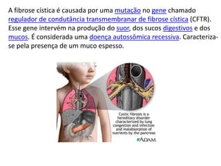 A fibrose cística é causada por uma mutação no gene chamado
regulador de condutância transmembranar de fibrose cística (CFTR).
Esse gene intervém na produção do suor, dos sucos digestivos e dos
mucos. É considerada uma doença autossômica recessiva. Caracteriza-
se pela presença de um muco espesso.
 