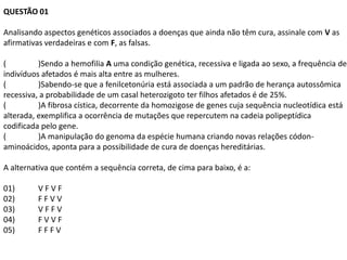 QUESTÃO 01

Analisando aspectos genéticos associados a doenças que ainda não têm cura, assinale com V as
afirmativas verdadeiras e com F, as falsas.

(         )Sendo a hemofilia A uma condição genética, recessiva e ligada ao sexo, a frequência de
indivíduos afetados é mais alta entre as mulheres.
(         )Sabendo-se que a fenilcetonúria está associada a um padrão de herança autossômica
recessiva, a probabilidade de um casal heterozigoto ter filhos afetados é de 25%.
(         )A fibrosa cística, decorrente da homozigose de genes cuja sequência nucleotídica está
alterada, exemplifica a ocorrência de mutações que repercutem na cadeia polipeptídica
codificada pelo gene.
(         )A manipulação do genoma da espécie humana criando novas relações códon-
aminoácidos, aponta para a possibilidade de cura de doenças hereditárias.

A alternativa que contém a sequência correta, de cima para baixo, é a:

01)      VFVF
02)      FFVV
03)      VFFV
04)      FVVF
05)      FFFV
 