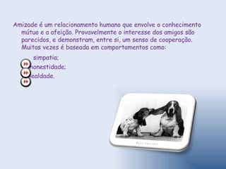 Amizade é um relacionamento humano que envolve o conhecimento mútuo e a afeição. Provavelmente o interesse dos amigos são parecidos, e demonstram, entre si, um senso de cooperação. Muitas vezes é baseada em comportamentos como: simpatia; honestidade; lealdade. 