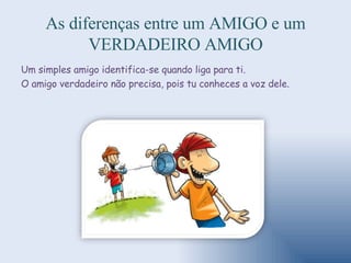 As diferenças entre um AMIGO e um VERDADEIRO AMIGO Um simples amigo identifica-se quando liga para ti.  O amigo verdadeiro não precisa, pois tu conheces a voz dele. 