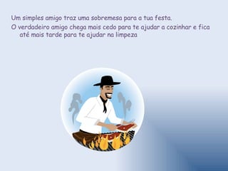 Um simples amigo traz uma sobremesa para a tua festa.  O verdadeiro amigo chega mais cedo para te ajudar a cozinhar e fica até mais tarde para te ajudar na limpeza 