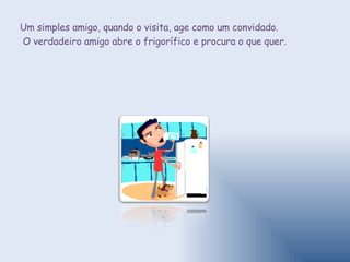 Um simples amigo, quando o visita, age como um convidado. O verdadeiro amigo abre o frigorífico e procura o que quer. 