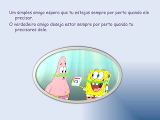 Um simples amigo espera que tu estejas sempre por perto quando ele precisar.  O verdadeiro amigo deseja estar sempre por perto quando tu precisares dele. 