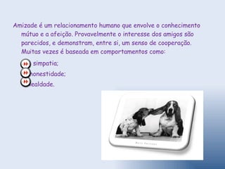 Amizade é um relacionamento humano que envolve o conhecimento mútuo e a afeição. Provavelmente o interesse dos amigos são parecidos, e demonstram, entre si, um senso de cooperação. Muitas vezes é baseada em comportamentos como: simpatia; honestidade; lealdade. 
