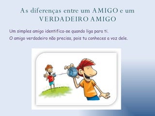 As diferenças entre um AMIGO e um VERDADEIRO AMIGO Um simples amigo identifica-se quando liga para ti.  O amigo verdadeiro não precisa, pois tu conheces a voz dele. 