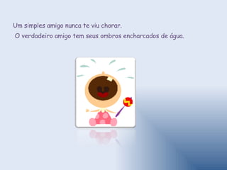 Um simples amigo nunca te viu chorar. O verdadeiro amigo tem seus ombros encharcados de água. 