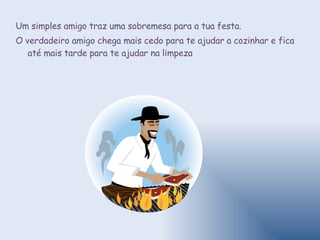 Um simples amigo traz uma sobremesa para a tua festa.  O verdadeiro amigo chega mais cedo para te ajudar a cozinhar e fica até mais tarde para te ajudar na limpeza 