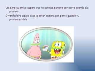 Um simples amigo espera que tu estejas sempre por perto quando ele precisar.  O verdadeiro amigo deseja estar sempre por perto quando tu precisares dele. 