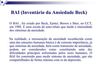 BAI (Inventário da Ansiedade Beck) 
O BAI , foi criado por Beck, Epstei, Brown e Stter, no CCT, 
em 1988. É uma escala de auto-relato que mede a intensidade 
dos sintomas da ansiedade. 
Na realidade, a mensuração da ansiedade reconhecida como 
uma das emoções humanas básica é de extrema importância, já 
que sintomas da ansiedade, bem como transtorno de ansiedade, 
podem ser considerados como constituindo uma das 
dificuldades principais enfrentadas pelos seres humanos. O 
BAI foi construído para medir sintoma de ansiedade, que são 
compartilhados de forma mínima com os da depressão. 
 