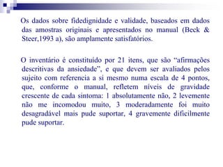 Os dados sobre fidedignidade e validade, baseados em dados 
das amostras originais e apresentados no manual (Beck & 
Steer,1993 a), são amplamente satisfatórios. 
O inventário é constituído por 21 itens, que são “afirmações 
descritivas da ansiedade”, e que devem ser avaliados pelos 
sujeito com referencia a si mesmo numa escala de 4 pontos, 
que, conforme o manual, refletem níveis de gravidade 
crescente de cada sintoma: 1 absolutamente não, 2 levemente 
não me incomodou muito, 3 moderadamente foi muito 
desagradável mais pude suportar, 4 gravemente dificilmente 
pude suportar. 
 