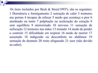Os itens incluídos por Beck & Steer(1993ª), são os seguintes: 
1 Dormência e formigamento 2 sensação de calor 3 tremores 
nas pernas 4 incapaz de relaxar 5 medo que aconteça o pior 6 
atordoado ou tonto 7 palpitação ou aceleração do coração 8 
sem equilíbrio 9 aterrorizado 10 nervoso 11 sensação de 
sufocação 12 tremores nas mãos 13 tremulo 14 medo de perder 
o controle 15 dificuldade em respirar 16 medo de morrer 17 
assustado 18 indigestão ou desconforto no abdômen 19 
sensação de desmaio 20 rosto afogueado 21 suor (não devido 
ao calor). 
 