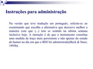 Instruções para administração 
Na versão que teve tradução em português, solicita-se ao 
examinando que escolha a alternativa que descreve melhor a 
maneira com que (...) tem se sentido na ultima semana 
inclusive hoje. A intenção é de que o instrumento constitua 
uma medida de traço mais persistente e não apenas do estado 
de humor no dia em que o BDI foi administrado(Beck & Steer, 
1993b). 
 
