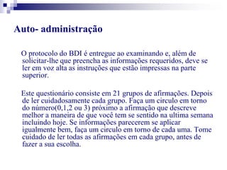 Auto- administração 
O protocolo do BDI é entregue ao examinando e, além de 
solicitar-lhe que preencha as informações requeridos, deve se 
ler em voz alta as instruções que estão impressas na parte 
superior. 
Este questionário consiste em 21 grupos de afirmações. Depois 
de ler cuidadosamente cada grupo. Faça um circulo em torno 
do número(0,1,2 ou 3) próximo a afirmação que descreve 
melhor a maneira de que você tem se sentido na ultima semana 
incluindo hoje. Se informações parecerem se aplicar 
igualmente bem, faça um circulo em torno de cada uma. Tome 
cuidado de ler todas as afirmações em cada grupo, antes de 
fazer a sua escolha. 
 