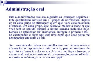 Administração oral 
Para a administração oral são sugeridas as instruções seguintes : 
Este questionário consiste em 21 grupos de afirmações. Depois 
de ler cada grupo de afirmações quero que você escolha aquela 
afirmação, em cada grupo, que descreve melhor a maneira que 
você tem se sentido durante a ultima semana incluindo hoje. 
Depois de apresentar tais instruções, entregue o protocolo BDI 
ao examinando e diga: aqui está uma copia que você possa me 
acompanhar enquanto eu leio. 
Se o examinando indicar sua escolha com um número releia a 
afirmação correspondente a este número, para se assegurar de 
qual foi a afirmação selecionada.Uma vez que fique claro que o 
examinando entende o sistema de categorização, permita-lhe dar 
respostas numéricas, para indicar sua opção. 
 