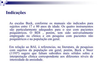 Indicações 
As escalas Beck, conforme os manuais são indicados para 
sujeitos entre 17 e 80 anos de idade. Os quatro instrumentos 
são particularmente adequados para o uso com pacientes 
psiquiátricos. O BDI , porém, tem sido universalmente 
empregado na clinica e em pesquisa com pacientes não 
psiquiátricos e na população em geral. 
Em relação ao BAI, á referencias, na literatura, de pesquisas 
com sujeitos da população em geral, porém, Beck e Steer 
(1193ª) sugere que faltam subsídios mais sólidos sobre a 
interpretação clinica correspondente aos diferentes níveis de 
intensidade da ansiedade. 
 