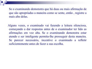 Se o examinando demonstra que há duas ou mais afirmação de 
que são apropriadas a maneira como se sente, então , registre a 
mais alto delas. 
Alguns vezes, o examinado vai fazendo a leitura silenciosa, 
começando a dar respostas antes de o examinador ter lido as 
afirmações em voz alta. Se o examinando demonstra estar 
atendo e ser inteligente permita-lhe prosseguir desta maneira. 
Se parecer necessário, incentive o examinado a refletir 
suficientemente antes de fazer a sua escolha. 
 