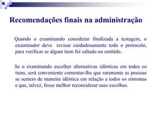 Recomendações finais na administração 
Quando o examinando considerar finalizada a testagem, o 
examinador deve revisar cuidadosamente todo o protocolo, 
para verificar se algum item foi saltado ou omitido. 
Se o examinando escolher alternativas idênticas em todos os 
itens, será conveniente comentar-lhe que raramente as pessoas 
se sentem de maneira idêntica em relação a todos os sintomas 
e que, talvez, fosse melhor reconsiderar suas escolhas. 
 