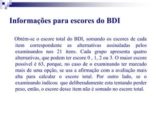 Informações para escores do BDI 
Obtém-se o escore total do BDI, somando os escores de cada 
item correspondente as alternativas assinaladas pelos 
examinandos nos 21 itens. Cada grupo apresenta quatro 
alternativas, que podem ter escore 0 , 1, 2 ou 3. O maior escore 
possível é 63, porque, no caso de o examinando ter marcado 
mais de uma opção, se usa a afirmação com a avaliação mais 
alta para calcular o escore total. Por outro lado, se o 
examinando indicou que deliberadamente esta tentando perder 
peso, então, o escore desse item não é somado no escore total. 
 