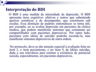Interpretação do BDI 
O BDI é uma medida da intensidade da depressão. O BDI 
apresenta itens cognitivo- afetivos e outros que subentende 
queixas somáticas e de desempenho, que constituem sub 
escalas. Essa distinção de padrões sintomáticos se torna útil, 
por exemplo, ao se avaliar depressão em pacientes da clinica 
medica, que podem manifestar sintomas que costumam ser 
compartilhados com pacientes depressivos. Por outro lado, 
pacientes com idéias de suicídio poderão esconde-la, mas 
manifestar sintomas depressivos de outra ordem. 
No protocolo, deve-se dar atenção especial á avaliação feita no 
item 2, o item pessimismo, e no item 9, de Idéias suicidas, 
dada a sua relevância para estimar a existência de potencial 
suicida, especialmente, em pacientes depressivos. 
 