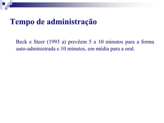 Tempo de administração 
Beck e Steer (1993 a) prevêem 5 a 10 minutos para a forma 
auto-administrada e 10 minutos, em média para a oral. 
 