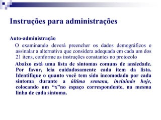 Instruções para administrações 
Auto-administração 
O examinando deverá preencher os dados demográficos e 
assinalar a alternativa que considera adequada em cada um dos 
21 itens, conforme as instruções constantes no protocolo 
Abaixo está uma lista de sintomas comuns de ansiedade. 
Por favor, leia cuidadosamente cada item da lista. 
Identifique o quanto você tem sido incomodado por cada 
sintoma durante a última semana, incluindo hoje, 
colocando um “x”no espaço correspondente, na mesma 
linha de cada sintoma. 
 