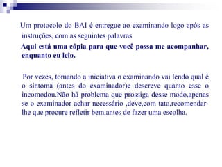 Um protocolo do BAI é entregue ao examinando logo após as 
instruções, com as seguintes palavras 
Aqui está uma cópia para que você possa me acompanhar, 
enquanto eu leio. 
Por vezes, tomando a iniciativa o examinando vai lendo qual é 
o sintoma (antes do examinador)e descreve quanto esse o 
incomodou.Não há problema que prossiga desse modo,apenas 
se o examinador achar necessário ,deve,com tato,recomendar-lhe 
que procure refletir bem,antes de fazer uma escolha. 
 