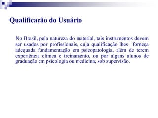Qualificação do Usuário 
No Brasil, pela natureza do material, tais instrumentos devem 
ser usados por profissionais, cuja qualificação lhes forneça 
adequada fundamentação em psicopatologia, além de terem 
experiência clinica e treinamento, ou por alguns alunos de 
graduação em psicologia ou medicina, sob supervisão. 
 