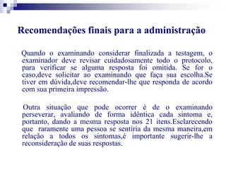 Recomendações finais para a administração 
Quando o examinando considerar finalizada a testagem, o 
examinador deve revisar cuidadosamente todo o protocolo, 
para verificar se alguma resposta foi omitida. Se for o 
caso,deve solicitar ao examinando que faça sua escolha.Se 
tiver em dúvida,deve recomendar-lhe que responda de acordo 
com sua primeira impressão. 
Outra situação que pode ocorrer é de o examinando 
perseverar, avaliando de forma idêntica cada sintoma e, 
portanto, dando a mesma resposta nos 21 itens.Esclarecendo 
que raramente uma pessoa se sentiria da mesma maneira,em 
relação a todos os sintomas,é importante sugerir-lhe a 
reconsideração de suas respostas. 
 