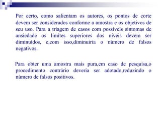 Por certo, como salientam os autores, os pontos de corte 
devem ser considerados conforme a amostra e os objetivos de 
seu uso. Para a triagem de casos com possíveis sintomas de 
ansiedade os limites superiores dos níveis devem ser 
diminuídos, e,com isso,diminuiria o número de falsos 
negativos. 
Para obter uma amostra mais pura,em caso de pesquisa,o 
procedimento contrário deveria ser adotado,reduzindo o 
número de falsos positivos. 
 