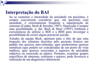 Interpretação do BAI 
Ao se examinar a intensidade da ansiedade em pacientes, é 
sempre conveniente considerar que, em pacientes com 
ansiedade, é extremamente freqüente a superposição de 
sintomas (Cunha, Streb & Serralta, 1997). Depressão é sempre 
uma possibilidade, e, daí, Beck & Steer (1993ª) lembram a 
conveniência de utilizar o BDI e a BHS para investigar a 
possibilidade de existir algum potencial suicida. 
Estudos da equipe Beck, apontam para o fato de que uma 
inspeção dos sintomas descritos pelo paciente fornece um 
padrão das queixas auto-relatadas, quer predominem queixas 
somáticas (que podem ser consideradas de um ponto de vista 
médico), quer queixas associadas a aspectos de ansiedade 
subjetiva ou associada ao pânico. Portanto, examinar grupos 
específicos de sintomas, conforme s autores, pode favorecer a 
realização de um diagnóstico diferencial. 
 