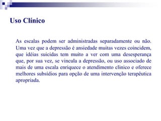 Uso Clínico 
As escalas podem ser administradas separadamente ou não. 
Uma vez que a depressão é ansiedade muitas vezes coincidem, 
que idéias suicidas tem muito a ver com uma desesperança 
que, por sua vez, se vincula a depressão, ou uso associado de 
mais de uma escala enriquece o atendimento clinico e oferece 
melhores subsídios para opção de uma intervenção terapêutica 
apropriada. 
 