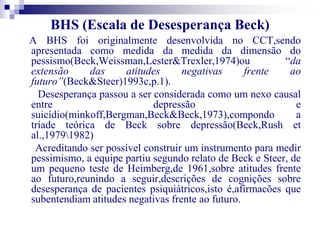 BHS (Escala de Desesperança Beck) 
A BHS foi originalmente desenvolvida no CCT,sendo 
apresentada como medida da medida da dimensão do 
pessismo(Beck,Weissman,Lester&Trexler,1974)ou “da 
extensão das atitudes negativas frente ao 
futuro”(Beck&Steer)1993c,p.1). 
Desesperança passou a ser considerada como um nexo causal 
entre depressão e 
suicídio(minkoff,Bergman,Beck&Beck,1973),compondo a 
tríade teórica de Beck sobre depressão(Beck,Rush et 
al.,19791982) 
Acreditando ser possível construir um instrumento para medir 
pessimismo, a equipe partiu segundo relato de Beck e Steer, de 
um pequeno teste de Heimberg,de 1961,sobre atitudes frente 
ao futuro,reunindo a seguir,descrições de cognições sobre 
desesperança de pacientes psiquiátricos,isto é,afirmacões que 
subentendiam atitudes negativas frente ao futuro. 
 