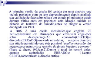 A primeira versão da escala foi testada em uma amostra que 
incluía pacientes com ou sem depressão,sendo depois avaliada 
sua validade de face,submetida a um estudo piloto,sendo usada 
durante vários anos em pacientes com ideação suicida ou 
história de tentativa de suicídio,antes de chegar à versão 
divulgada em 1974. 
A BHS é uma escala dicotômica,que engloba 20 
itens,consistindo em afirmações que envolvem cognições 
sobre desesperança.Ao concordar(CERTO)ou 
discordar(ERRADO)com cada uma delas, o sujeito descreve 
sua atitude,permitindo que seja possível “avaliar extensão das 
expectativas negativas a respeito do futuro imediato e remoto” 
(Beck & Steer, 1993c,p.2).Dentre o total de itens,9 deles, 
quando assinalados ERRADO,e 11.como 
CERTO,caracterizam a direção crítica. 
 