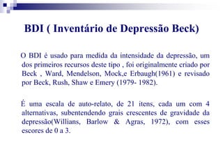 BDI ( Inventário de Depressão Beck) 
O BDI é usado para medida da intensidade da depressão, um 
dos primeiros recursos deste tipo , foi originalmente criado por 
Beck , Ward, Mendelson, Mock,e Erbaugh(1961) e revisado 
por Beck, Rush, Shaw e Emery (1979- 1982). 
É uma escala de auto-relato, de 21 itens, cada um com 4 
alternativas, subentendendo grais crescentes de gravidade da 
depressão(Willians, Barlow & Agras, 1972), com esses 
escores de 0 a 3. 
 
