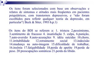 Os itens foram selecionados com base em observações e 
relatos de sintomas e atitudes mais freqüentes em pacientes 
psiquiátricos, com transtornos depressivos, e “não foram 
escolhidos para refletir qualquer teoria da depressão, em 
particular”( Beck & Stter, 1993 b,p.1) 
Os itens do BDI se referem a: 1. tristeza 2.pessimismo, 
3.sentimento de fracasso 4. insatisfação 5. culpa, 6.punição, 
7.auto-aversão 8.auto-acusações 9. idéia suicidas 10.choro, 
11.irritabilidade 12.retraimento social 13.indecisão 
14.mudança na auto-imagem 15.dificuldade de trabalhar, 
16.insônia 17.fatigabilidade 18.perda de apetite 19.perde de 
peso. 20 preocupações somáticas 21.perda da libido. 
 