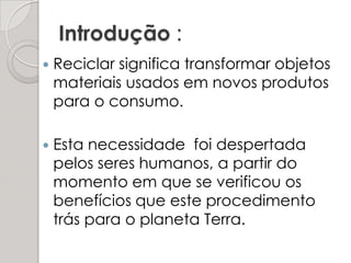 Introdução :Reciclar significa transformar objetos materiais usados em novos produtos para o consumo. Esta necessidade  foi despertada pelos seres humanos, a partir do momento em que se verificou os benefícios que este procedimento trás para o planeta Terra.