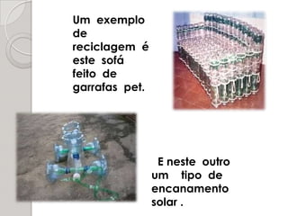 Um  exemplo  dereciclagem  é  este  sofá   feito  de  garrafas  pet.  E neste  outro   um    tipo  de  encanamento    solar .