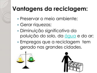 Preservar o meio ambiente;Gerar riquezas;Diminuição significativa da poluição do solo, da água e do ar;Empregos que a reciclagem  tem gerado nas grandes cidades. Vantagens da reciclagem:
