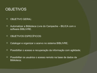 OBJETIVOS OBJETIVO GERAL:  Automatizar a Biblioteca Livre do Campeche – BILICA com o software BIBLIVRE. OBJETIVOS ESPECÍFICOS: Catalogar e organizar o acervo no sistema BIBLIVRE; Possibilitar o acesso e recuperação da informação com agilidade; Possibilitar os usuários o acesso remoto na base de dados da Biblioteca; 