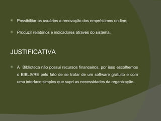 Possibilitar os usuários a renovação dos empréstimos on-line; Produzir relatórios e indicadores através do sistema; JUSTIFICATIVA A  Biblioteca não possui recursos financeiros, por isso escolhemos o BIBLIVRE pelo fato de se tratar de um software gratuito e com uma interface simples que supri as necessidades da organização. 