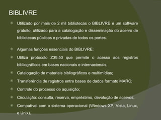 BIBLIVRE Utilizado por mais de 2 mil bibliotecas o BIBLIVRE é um software gratuito, utilizado para a catalogação e disseminação do acervo de bibliotecas públicas e privadas de todos os portes.  Algumas funções essenciais do BIBLIVRE: Utiliza protocolo Z39.50 que permite o acesso aos registros bibliográficos em bases nacionais e internacionais; Catalogação de materiais bibliográficos e multimídias; Transferência de registros entre bases de dados formato MARC; Controle do processo de aquisição; Circulação: consulta, reserva, empréstimo, devolução de acervos; Compatível com o sistema operacional (Windows XP, Vista, Linux, e Unix). 
