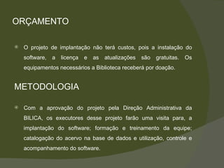ORÇAMENTO O projeto de implantação não terá custos, pois a instalação do software, a licença e as atualizações são gratuitas. Os equipamentos necessários a Biblioteca receberá por doação. METODOLOGIA Com a aprovação do projeto pela Direção Administrativa da BILICA, os executores desse projeto farão uma visita para, a implantação do software; formação e treinamento da equipe; catalogação do acervo na base de dados e utilização, controle e acompanhamento do software. 