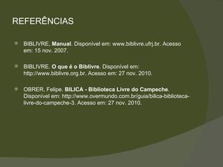 REFERÊNCIAS BIBLIVRE,  Manual . Disponível em: www.biblivre.ufrj.br. Acesso em: 15 nov. 2007. BIBLIVRE.  O que é o Biblivre . Disponível em: http://www.biblivre.org.br. Acesso em: 27 nov. 2010. OBRER, Felipe.  BILICA - Biblioteca Livre do Campeche . Disponível em: http://www.overmundo.com.br/guia/bilica-biblioteca-livre-do-campeche-3. Acesso em: 27 nov. 2010. 