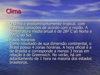 Clima O clima é predominantemente tropical, com algumas variações de acordo com a região. A temperatura média anual é de 28º C ao Norte e 22º C ao Sul. Fusos Horários Como resultado de sua dimensão continental, o Brasil possui 4 zonas horárias. A hora oficial é a de Brasília e corresponde a menos 3 horas em relação à de Greenwich. No verão, há um adiantamento de 1 hora na maioria dos estados brasileiros. 