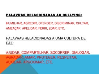 PALAVRAS RELACIONADAS AO BULLYING: 
HUMILHAR, AGREDIR, OFENDER, DISCRIMINAR, CHUTAR, 
AMEAÇAR, APELIDAR, FERIR, ZOAR, ETC. 
PALAVRAS RELACIONADAS A UMA CULTURA DE 
PAZ: 
AJUDAR, COMPARTILHAR, SOCORRER, DIALOGAR, 
AGRADAR, AMAR, PROTEGER, RESPEITAR, 
AUXILIAR, APROXIMAR, ETC. 
 