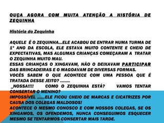 OUÇA AGORA COM MUITA ATENÇÃO A HISTÓRIA DE 
ZEQUINHA 
História do Zequinha 
AQUELE É O ZEQUINHA...ELE ACABOU DE ENTRAR NUMA TURMA DE 
1º ANO DA ESCOLA, ELE ESTAVA MUITO CONTENTE E CHEIO DE 
EXPECTATIVAS, MAS ALGUMAS CRIANÇAS COMEÇARAM A TRATAR 
O ZEQUINHA MUITO MAU. 
ESSAS CRIANÇAS O XINGAVAM, NÃO O DEIXAVAM PARTICIPAR 
DAS BRINCADEIRAS E O MAGOAVAM DE DIVERSAS FORMAS. 
VOCÊS SABEM O QUE ACONTECE COM UMA PESSOA QUE É 
TRATADA DESSE JEITO? ........ 
_NOSSA!!!! COMO O ZEQUINHA ESTÁ? VAMOS TENTAR 
CONSERTAR O MENINO? 
IMPOSSÍVEL ......ELE FICOU CHEIO DE MARCAS E CICATRIZES POR 
CAUSA DOS COLEGAS MALDOSOS! 
ACONTECE O MESMO CONOSCO E COM NOSSOS COLEGAS, SE OS 
XINGAMOS, OS OFENDEMOS, NUNCA CONSEGUIMOS ESQUECER 
MESMO SE TENTARMOS CONSERTAR MAIS TARDE. 
 