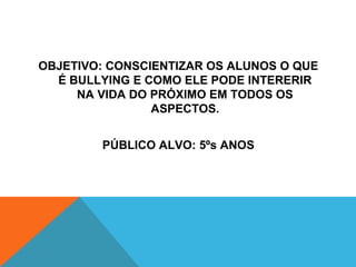 OBJETIVO: CONSCIENTIZAR OS ALUNOS O QUE 
É BULLYING E COMO ELE PODE INTERERIR 
NA VIDA DO PRÓXIMO EM TODOS OS 
ASPECTOS. 
PÚBLICO ALVO: 5ºs ANOS 
 